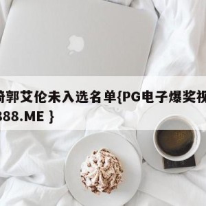 周琦郭艾伦未入选名单{PG电子爆奖视频 31888.ME }