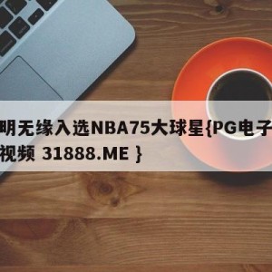 姚明无缘入选NBA75大球星{PG电子爆奖视频 31888.ME }