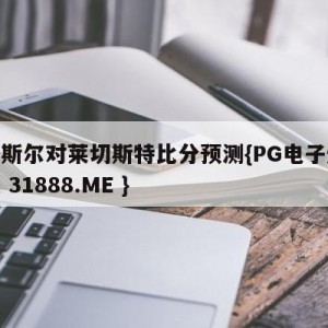 纽卡斯尔对莱切斯特比分预测{PG电子爆奖视频 31888.ME }