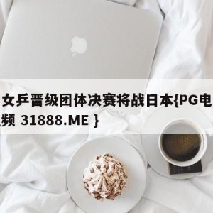 中国女乒晋级团体决赛将战日本{PG电子爆奖视频 31888.ME }