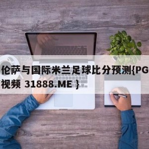 佛罗伦萨与国际米兰足球比分预测{PG电子爆奖视频 31888.ME }