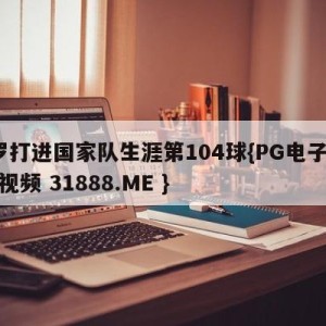 c罗打进国家队生涯第104球{PG电子爆奖视频 31888.ME }