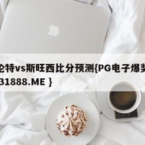 布伦特vs斯旺西比分预测{PG电子爆奖视频 31888.ME }