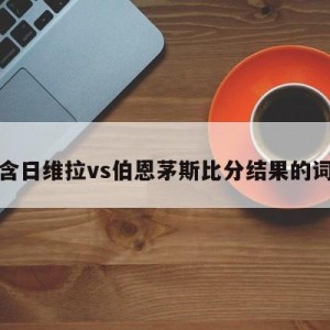 包含日维拉vs伯恩茅斯比分结果的词条