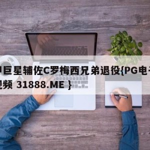 意甲巨星辅佐C罗梅西兄弟退役{PG电子爆奖视频 31888.ME }